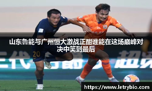 山东鲁能与广州恒大激战正酣谁能在这场巅峰对决中笑到最后
